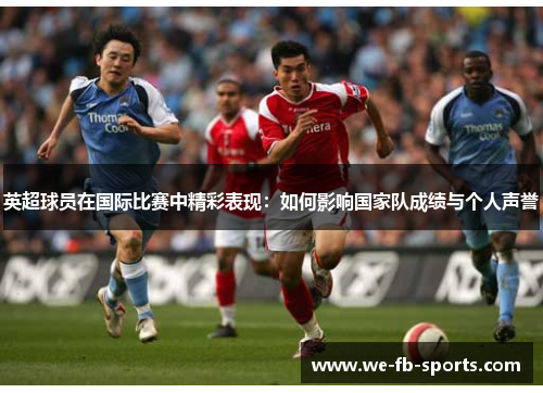 英超球员在国际比赛中精彩表现：如何影响国家队成绩与个人声誉