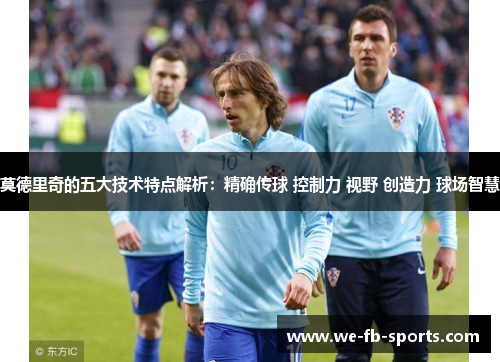 莫德里奇的五大技术特点解析：精确传球 控制力 视野 创造力 球场智慧