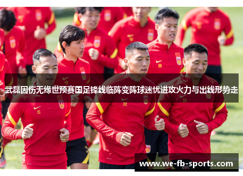 武磊因伤无缘世预赛国足锋线临阵变阵球迷忧进攻火力与出线形势走 武磊因伤无缘世预赛国足锋线临阵变阵球迷忧进攻火力与出线形势走