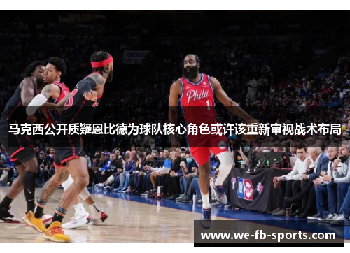 马克西公开质疑恩比德为球队核心角色或许该重新审视战术布局 马克西公开质疑恩比德为球队核心角色或许该重新审视战术布局